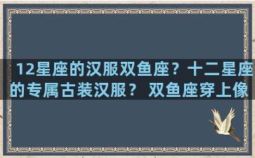 12星座的汉服双鱼座？十二星座的专属古装汉服？ 双鱼座穿上像公主!